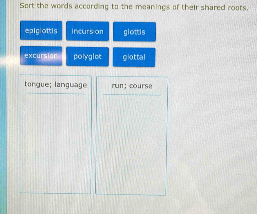 Sort the words according to the meanings of their shared roots.
epiglottis incursion glottis
excursion polyglot glottal
tongue; language run; course