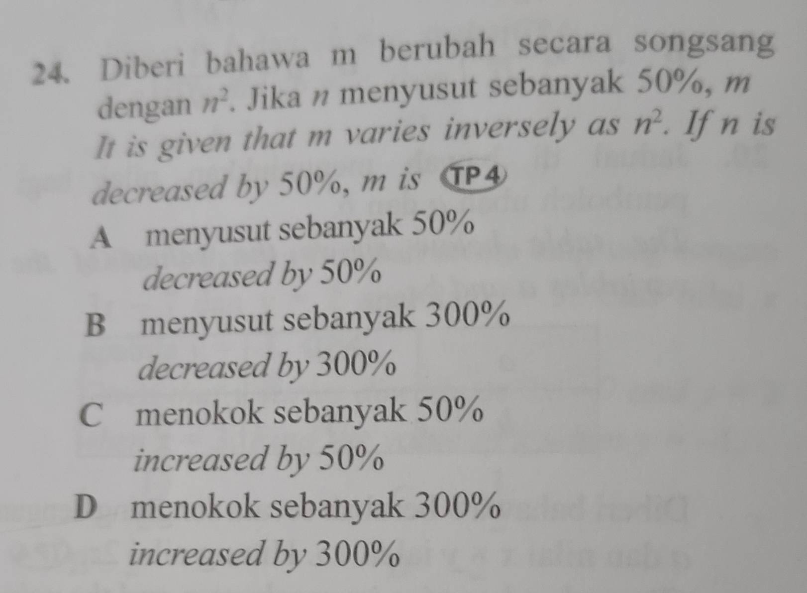 Diberi bahawa m berubah secara songsang
dengan n^2. Jika n menyusut sebanyak 50%, m
It is given that m varies inversely as n^2. If n is
decreased by 50%, m is TP4
A menyusut sebanyak 50%
decreased by 50%
B menyusut sebanyak 300%
decreased by 300%
C menokok sebanyak 50%
increased by 50%
D menokok sebanyak 300%
increased by 300%