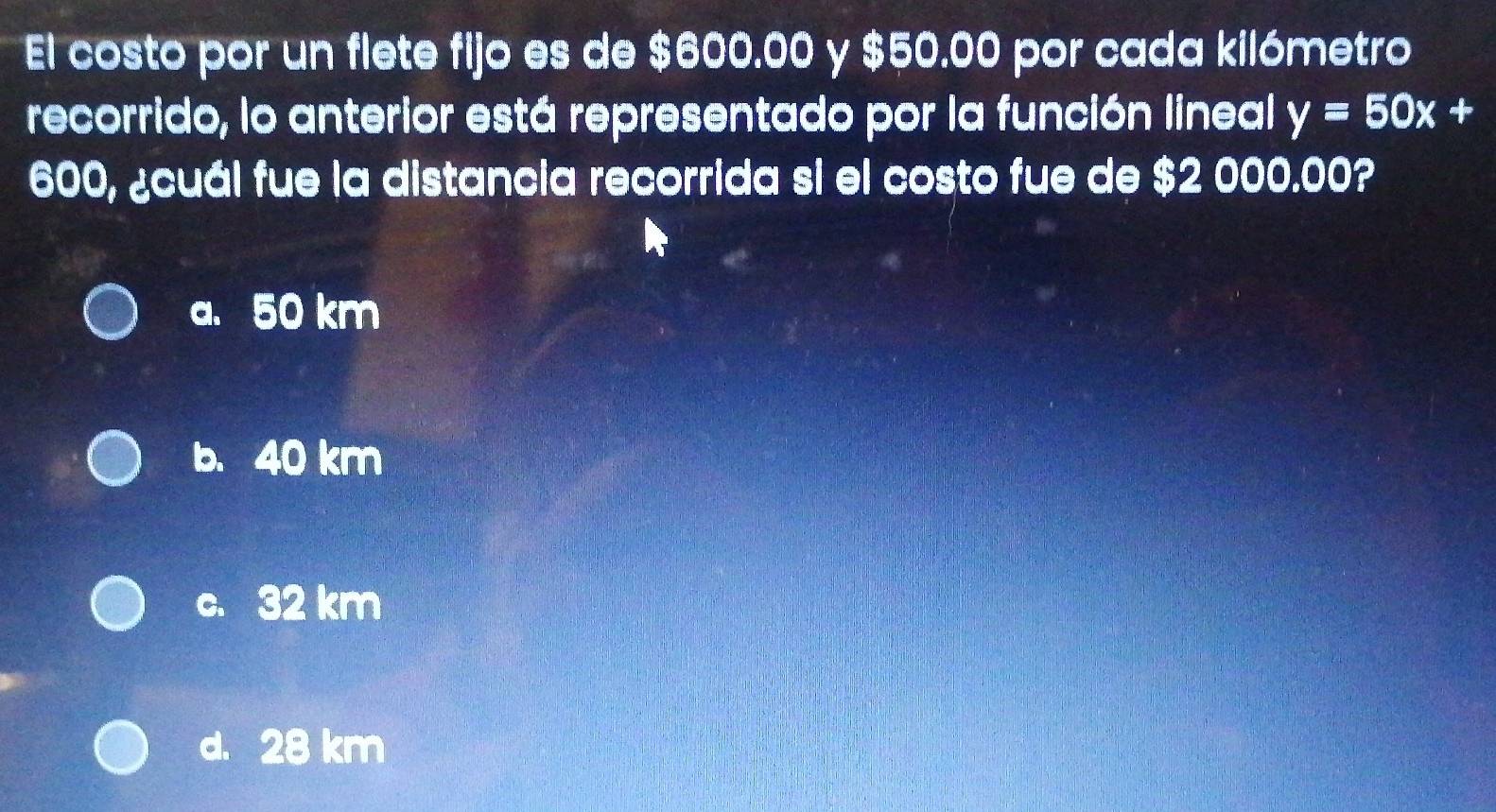 El costo por un flete fijo es de $600.00 y $50.00 por cada kilómetro
recorrido, lo anterior está representado por la función lineal y=50x+
600, ¿cuál fue la distancia recorrida si el costo fue de $2 000.00?
a. 50 km
b. 40 km
c. 32 km
d. 28 km