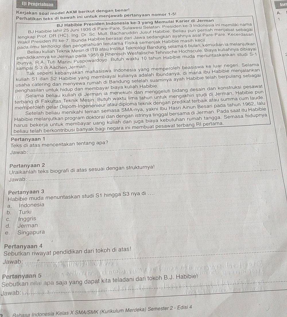 Pengetahuan
Kerjakan soal model AKM berikut dengan benar! Ases
Perhatikan teks di bawah ini untuk menjawab pertanyaan nomor 1-5!
A.
BJ Habibie Presiden Indonesia ke-3 yang Memulai Karier di Jerman
1.
BJ Habibie Iahir 25 Juni 1936 di Pare-Pare, Sulawesi Selatan. Presiden ke-3 Indonesia ini memiliki nama
lengkap Prof. DR (HC). Ing. Dr. Sc. Mult. Bacharuddin Jusuf Habibie. Beliau pun pernah menjabat sebaqai
Wakil Presiden RI ke-7. Ibunda Habibie berasal dari Jawa sedangkan ayahnya asal Pare-Pare. Kecerdasan
pada ilmu teknologi dan pengetahuan terutama Fisika semenjak Habibie masih kecil.
Beliau kuliah Teknik Mesin di ITB atau Institut Teknologi Bandung selama 6 bulan, kemudian ia melanjutkan
pendidikannya ke Jerman pada 1955 di Rhenisch Wesfalische Tehnische Hochscule. Biaya kuliahnya dibiayai
ibunya, R.A. Tuti Marini Puspowardoyo. Butuh waktu 10 tahun Habibie muda menuntaskankan studi S-1
sampai S-3 di Aachen,Jerman.
Tak seperti kebanyakan mahasiswa Indonesia yang memperoleh beasiswa ke luar negeri. Selama
kuliah S1 dan S2 Habibie yang membiayai kulianya adalah Ibundanya, di mana ibu Habibie menjalankan
usaha catering dan menyewa rumah di Bandung setelah suaminya ayah Habibie telah berpulang sebagai
penghasilan untuk hidup dan membayar biaya kuliah Habibie.
Selama beliau kuliah di Jerman ia menekuni dan menggeluti bidang desain dan konstruksi pesawat
terbang di Fakultas Teknik Mesin. Butuh waktu lima tahun untuk mengakhiri studi di Jerman, Habibie pun
memperoleh gelar Dilpom-Ingenenieur atau diploma teknik dengan predikat terbaik atau summa cum laude.
Setelah beliau menikahi teman semasa SMA-nya, yakni Ibu Hasri Ainun Besari pada tahun 1962, lalu
Habibie melanjutkan program doktoral dan dengan istrinya tinggal bersama di Jerman. Pada saat itu Habibie
harus bekerja untuk membayar uang kuliah dan juga biaya kebutuhan rumah tangga. Semasa hidupnya
beliau telah berkontribusi banyak bagi negara ini membuat pesawat terbang RI pertama.
Pertanyaan 1
Teks di atas menceritakan tentang apa?
Jawab:
Pertanyaan 2
Uraikanlah teks biografi di atas sesuai dengan strukturnya!
Jawab:
Pertanyaan 3
Habibie muda menuntaskan studi S1 hingga S3 nya di ....
a. Indonesia
b. Turki
c. Inggris
d. Jerman
e. Singapura
_
Pertanyaan 4
Sebutkan riwayat pendidikan dari tokoh di atas!
Jawab:
_
Pertanyaan 5
_
Sebutkan nilai apa saja yang dapat kita teladani dari tokoh B.J. Habibie!_
Jawab:
_
_
_
Rahasa Indonesia Kelas X SMA/SMK (Kurikulum Merdeka) Semester 2 - Edisi 4