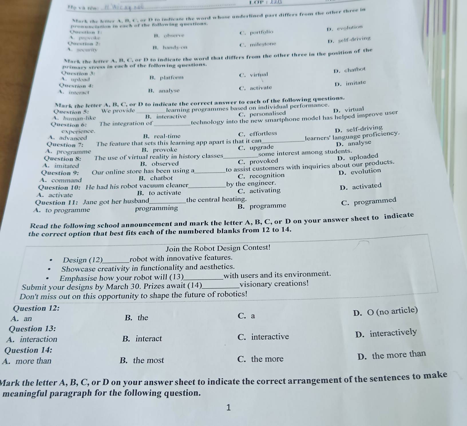 LOP ：
Họ và tên:
Mark the letter A. B. C. or D to indicate the word whose underlined part differs from the other three in
pronunciation in each of the following questions.
Question 1:
D. evolution
A. provoke B. observe C. portfolio
Question 2:
D. self-driving
A. security B. hands-on C. milestone
Mark the letter A. B. C. or D to indicate the word that differs from the other three in the position of the
primary stress in each of the following questions.
Question 3:
D. chatbot
A. upload B. platform C. virtual
Question 4:
D. imitate
A. interact B. analyse C. activate
Mark the letter A, B, C, or D to indicate the correct answer to each of the following questions.
Question 5: We provide _learning programmes based on individual performance.
D. virtual
A. human-like B. interactive C. personalised
Question 6: The integration of_
technology into the new smartphone model has helped improve user
experience.
D. self-driving
A. advanced B. real-time C. effortless
learners' language proficiency.
Question 7: The feature that sets this learning app apart is that it can_
A. programme B. provoke
C. upgrade D. analyse
Question 8: The use of virtual reality in history classes _some interest among students.
C. provoked
D. uploaded
A. imitated B. observed
Question 9: Our online store has been using a_ to assist customers with inquiries about our products.
D. evolution
A. command B. chatbot C. recognition
Question 10: He had his robot vacuum cleaner _by the engineer.
D. activated
A. activate B. to activate C. activating
Question 11: Jane got her husband _the central heating.
C. programmed
A. to programme programming B. programme
Read the following school announcement and mark the letter A, B, C, or D on your answer sheet to indicate
the correct option that best fits each of the numbered blanks from 12 to 14.
Join the Robot Design Contest!
Design (12)_ robot with innovative features.
Showcase creativity in functionality and aesthetics.
Emphasise how your robot will (13)_ with users and its environment.
Submit your designs by March 30. Prizes await (14)_ visionary creations!
Don't miss out on this opportunity to shape the future of robotics!
Question 12:
A. an B. the C. a
D. O (no article)
Question 13:
A. interaction B. interact C. interactive
D. interactively
Question 14:
A. more than B. the most C. the more
D. the more than
Mark the letter A, B, C, or D on your answer sheet to indicate the correct arrangement of the sentences to make
meaningful paragraph for the following question.
1