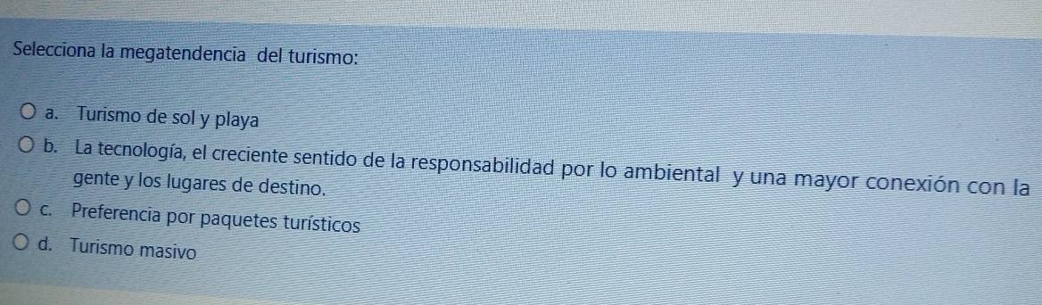 Selecciona la megatendencia del turismo:
a. Turismo de sol y playa
b. La tecnología, el creciente sentido de la responsabilidad por lo ambiental y una mayor conexión con la
gente y los lugares de destino.
c. Preferencia por paquetes turísticos
d. Turismo masivo