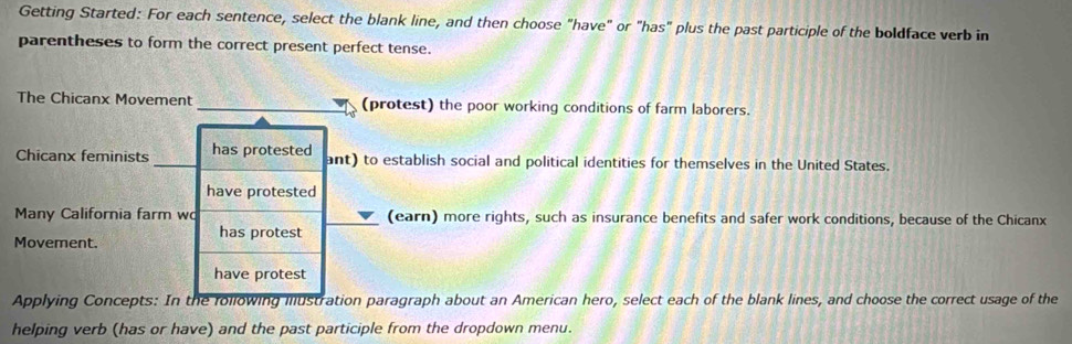 Getting Started: For each sentence, select the blank line, and then choose "have" or "has" plus the past participle of the boldface verb in 
parentheses to form the correct present perfect tense. 
The Chicanx Movement _(protest) the poor working conditions of farm laborers. 
Chicanx feminists has protested ant) to establish social and political identities for themselves in the United States. 
have protested 
Many California farm wo (earn) more rights, such as insurance benefits and safer work conditions, because of the Chicanx 
has protest 
Movement. 
have protest 
Applying Concepts: In the following illustration paragraph about an American hero, select each of the blank lines, and choose the correct usage of the 
helping verb (has or have) and the past participle from the dropdown menu.