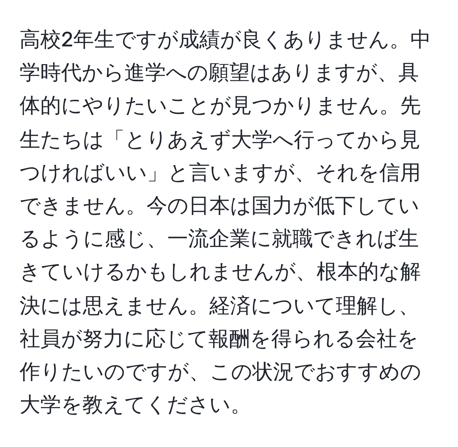 高校2年生ですが成績が良くありません。中学時代から進学への願望はありますが、具体的にやりたいことが見つかりません。先生たちは「とりあえず大学へ行ってから見つければいい」と言いますが、それを信用できません。今の日本は国力が低下しているように感じ、一流企業に就職できれば生きていけるかもしれませんが、根本的な解決には思えません。経済について理解し、社員が努力に応じて報酬を得られる会社を作りたいのですが、この状況でおすすめの大学を教えてください。