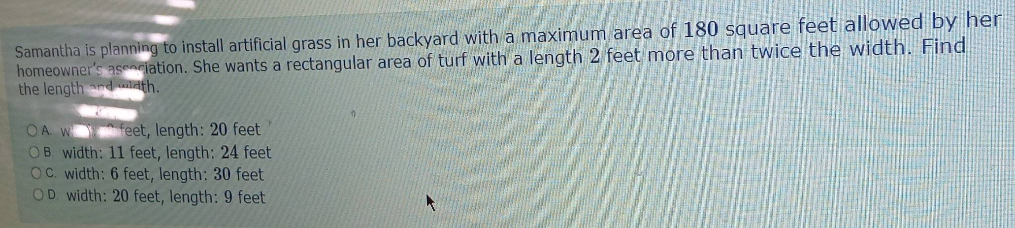 Samantha is planning to install artificial grass in her backyard with a maximum area of 180 square feet allowed by her
homeowner's association. She wants a rectangular area of turf with a length 2 feet more than twice the width. Find
the length and width.
A. w ^feet, length: 20 feet
B. width: 11 feet, length: 24 feet
C. width: 6 feet, length: 30 feet
D. width: 20 feet, length: 9 feet