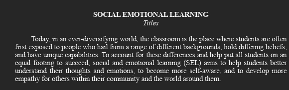 SOCIAL EMOTIONAL LEARNING 
Titles 
Today, in an ever-diversifying world, the classroom is the place where students are often 
first exposed to people who hail from a range of different backgrounds, hold differing beliefs, 
and have unique capabilities. To account for these differences and help put all students on an 
equal footing to succeed, social and emotional learning (SEL) aims to help students better 
understand their thoughts and emotions, to become more self-aware, and to develop more 
empathy for others within their community and the world around them.