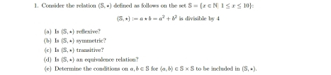 Consider the relation (S,+) defined as follows on the set S= x∈ N|1≤ x≤ 10 :
(S,ast ):=a*b=a^2+b^2 is divisible by 4
(a) Is (S,+) redaxive? 
( b) Is (S,+) symmetric? 
(c) Is (S,+) transitive? 
(d) Is (S,+) an equivalence relation? 
(e) Determine the conditions on n ,b∈ S for (a,b)∈ S* S to be included in (S,+)