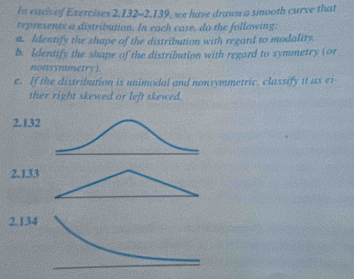 In each of Exercises 2, 132 - 2.139, we have drawn a smooth curve that 
represents a distribution. In each case, do the following: 
a. Identify the shape of the distribution with regard to modality. 
b. Identify the shape of the distribution with regard to symmetry (or 
nonsymmetry). 
c. If the distribution is unimodal and nonsymmetric, classify it as ei- 
ther right skewed or left skewed.
2.132
2. 133
2.134