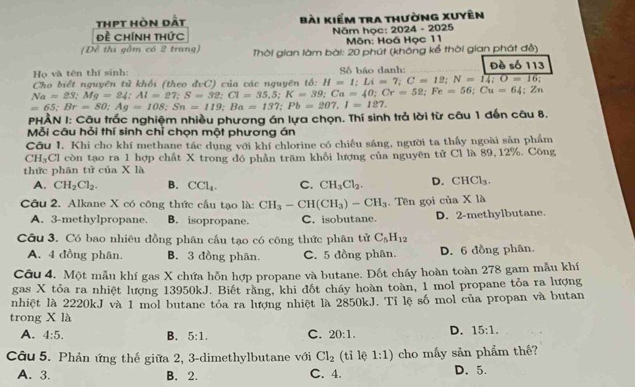 thpt hòn dất bài kiểm tra thường xUyên
đề Chính thức  Năm học: 2024 - 2025
Môn: Hoá Học 11
(Đề thi gồm có 2 trang)  Thời gian làm bài: 20 phút (không kể thời gian phát đề)
Họ và tên thí sinh: Số báo danh: Đề số 113
Cho biết nguyên tử khối (theo đvC) của các nguyên tổ: that o:H=1;Li=7;C=12;N=14;O=16;
Na=23;Mg=24;Al=27;S=32;Cl=35,5;K=39;Ca=40;Cr=52;Fe=56;Cu=64;Zn
=65;Br=80;Ag=108;Sn=119;Ba=137;Pb=207,I=127.
PHÀN I: Câu trắc nghiệm nhiều phương án lựa chọn. Thí sinh trả lời từ câu 1 đến câu 8.
Mỗi câu hỏi thí sinh chỉ chọn một phương án
Câu I. Khi cho khí methane tác dụng với khí chlorine có chiếu sáng, người ta thấy ngoài sản phẩm
CH_3 Cl còn tạo ra 1 hợp chất X trong đó phần trăm khối lượng của nguyên tử Cl là 89, 12%. Công
thức phân tử của X là
A. CH_2Cl_2. B. CCl_4. C. CH_3Cl_2. D. CHCl_3.
Câu 2. Alkane X có công thức cấu tạo là: CH_3-CH(CH_3)-CH_3. Tên gọi cia* 1a
A. 3-methylpropane. B. isopropane. C. isobutane. D. 2-methylbutane.
Câu 3. Có bao nhiêu đồng phân cấu tạo có công thức phân tử C_5H_12
A. 4 đồng phân. B. 3 đồng phân. C. 5 đồng phân. D. 6 đồng phân.
Câu 4. Một mẫu khí gas X chứa hỗn hợp propane và butane. Đốt cháy hoàn toàn 278 gam mẫu khí
gas X tỏa ra nhiệt lượng 13950kJ. Biết răng, khi đốt cháy hoàn toàn, 1 mol propane tỏa ra lượng
nhiệt là 2220kJ và 1 mol butane tóa ra lượng nhiệt là 2850kJ. Tỉ lệ số mol của propan và butan
trong X là
A. 4:5. B. 5:1. C. 20:1.
D. 15:1.
Câu 5. Phản ứng thế giữa 2, 3-dimethylbutane với Cl_2 (tỉ lệ 1:1) cho mấy sản phẩm thế?
A. 3. B. 2. C. 4. D. 5.