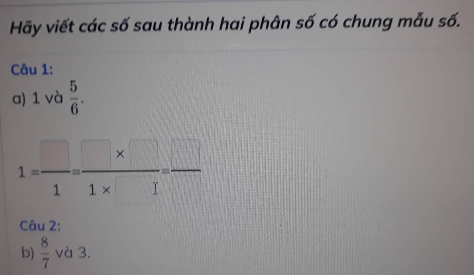 Hãy viết các số sau thành hai phân số có chung mẫu số. 
Câu 1: 
a) 1 và  5/6 .
1= □ /1 = (□ * □ )/1* □  = □ /□  
Câu 2: 
b)  8/7  và 3.