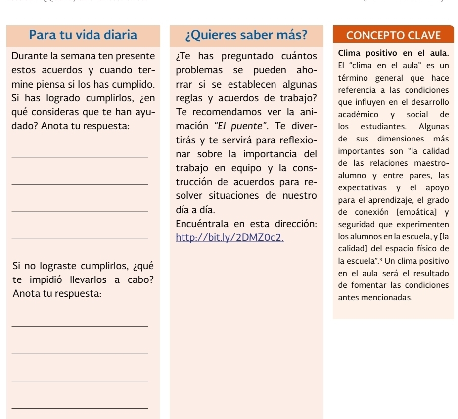 Para tu vida diaria ¿Quieres saber más? CONCEPTO CLAVE 
Durante la semana ten presente ¿Te has preguntado cuántos Clima positivo en el aula. 
estos acuerdos y cuando ter- problemas se pueden aho- El“clima en el aula”es un 
término general que hace 
mine piensa si los has cumplido. rrar si se establecen algunas referencia a las condiciones 
Si has logrado cumplirlos, ¿en reglas y acuerdos de trabajo? que influyen en el desarrollo 
qué consideras que te han ayu- Te recomendamos ver la ani- académico y social de 
dado? Anota tu respuesta: mación “El puente”. Te diver- los estudiantes. Algunas 
tirás y te servirá para reflexio- de sus dimensiones más 
_nar sobre la importancia del importantes son “la calidad 
trabajo en equipo y la cons- de las relaciones maestro- 
_trucción de acuerdos para re- alumno y entre pares, las 
expectativas y el apoyo 
solver situaciones de nuestro para el aprendizaje, el grado 
_día a día. de conexión [empática] y 
Encuéntrala en esta dirección: seguridad que experimenten 
_http://bit.ly/2DMZ0c2. los alumnos en la escuela, y [la 
calidad] del espacio físico de 
Si no lograste cumplirlos, ¿qué 
la escuela'.³ Un clima positivo 
en el aula será el resultado 
te impidió llevarlos a cabo? de fomentar las condiciones 
Anota tu respuesta: antes mencionadas. 
_ 
_ 
_ 
_