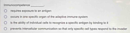 Immunocompetence _.
requires exposure to an antigen
occurs in one specific organ of the adaptive immune system
is the ability of individual cells to recognize a specific antigen by binding to it
prevents intercellular communication so that only specific cell types respond to the invader