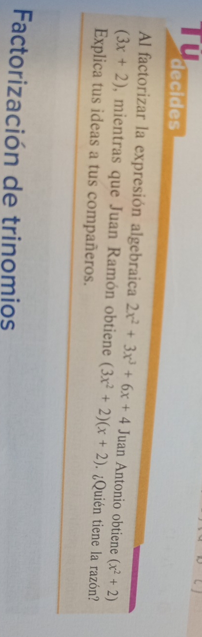 Tu 
decides 
Al factorizar la expresión algebraica 2x^2+3x^3+6x+4 Juan Antonio obtiene (x^2+2)
(3x+2) , mientras que Juan Ramón obtiene (3x^2+2)(x+2) ¿Quién tiene la razón? 
Explica tus ideas a tus compañeros. 
Factorización de trinomios