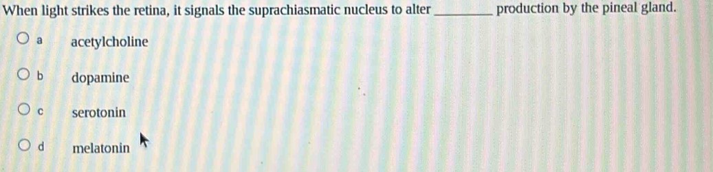 When light strikes the retina, it signals the suprachiasmatic nucleus to alter _production by the pineal gland.
a acetylcholine
b dopamine
C serotonin
d melatonin