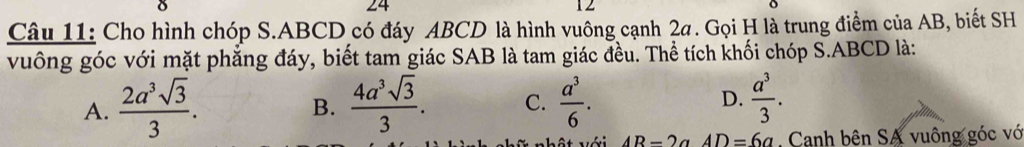 24
12
Câu 11: Cho hình chóp S. ABCD có đáy ABCD là hình vuông cạnh 2a. Gọi H là trung điểm của AB, biết SH
vuống góc với mặt phẳng đáy, biết tam giác SAB là tam giác đều. Thể tích khối chóp S. ABCD là:
A.  2a^3sqrt(3)/3 .  4a^3sqrt(3)/3 . C.  a^3/6 . D.  a^3/3 . 
B.
AR-2a AD=6a , Canh bên SA vuông góc vớ