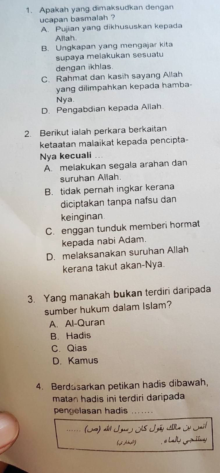 Apakah yang dimaksudkan dengan
ucapan basmalah ?
A. Pujian yang dikhususkan kepada
Allah.
B. Ungkapan yang mengajar kita
supaya melakukan sesuatu
dengan ikhlas.
C. Rahmat dan kasih sayang Allah
yang dilimpahkan kepada hamba-
Nya.
D. Pengabdian kepada Allah.
2. Berikut ialah perkara berkaitan
ketaatan malaikat kepada pencipta-
Nya kecuali
A. melakukan segala arahan dan
suruhan Allah.
B. tidak pernah ingkar kerana
diciptakan tanpa nafsu dan
keinginan.
C. enggan tunduk memberi hormat
kepada nabi Adam.
D. melaksanakan suruhan Allah
kerana takut akan-Nya.
3. Yang manakah bukan terdiri daripada
sumber hukum dalam Islam?
A. Al-Quran
B. Hadis
C. Qias
D. Kamus
4. Berdasarkan petikan hadis dibawah,
matan hadis ini terdiri daripada 
pengelasan hadis_
_