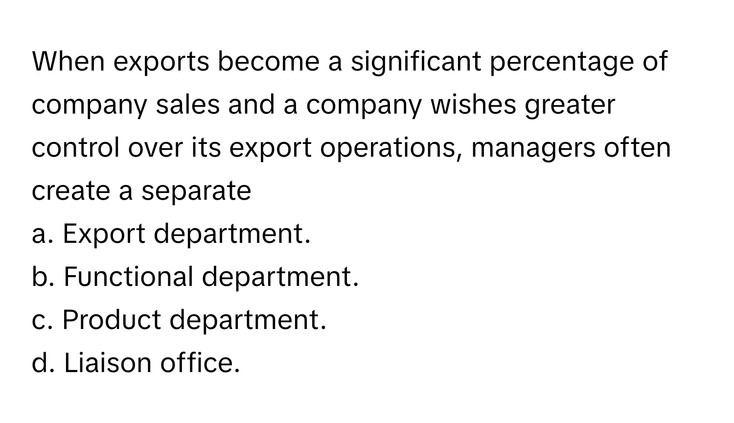 When exports become a significant percentage of company sales and a company wishes greater control over its export operations, managers often create a separate 
  
a. Export department. 
b. Functional department. 
c. Product department. 
d. Liaison office.