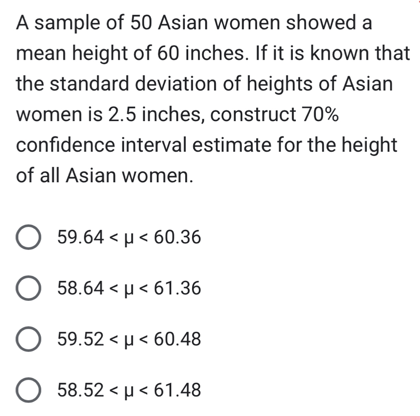 A sample of 50 Asian women showed a
mean height of 60 inches. If it is known that
the standard deviation of heights of Asian
women is 2.5 inches, construct 70%
confidence interval estimate for the height
of all Asian women.
59.64 <60.36
58.64 <61.36
59.52 <60.48
58.52 <61.48