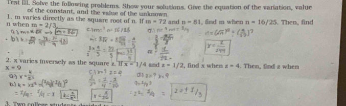 Test iII. Solve the following problems. Show your solutions. Give the equation of the variation, value 
of the constant, and the value of the unknown. 
1. m varies directly as the square root of n. If m=72
n when m=2/3, and n=81 , find m when n=16/25. Then, find
Q) 
C.) 
2. x varies inversely as the square z. If x=1/4 and z=1/2 , find x when z=4. Then, find z when
x=9
Q.) = k/2^3 
d) 
b) k=x2
3 Two college students