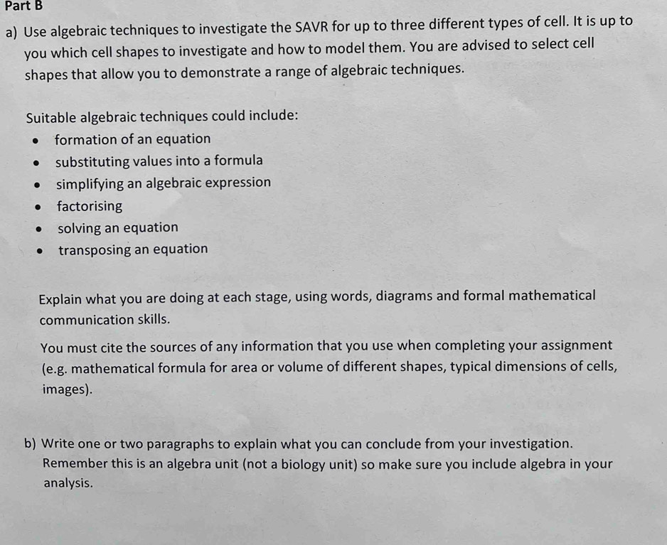 Use algebraic techniques to investigate the SAVR for up to three different types of cell. It is up to 
you which cell shapes to investigate and how to model them. You are advised to select cell 
shapes that allow you to demonstrate a range of algebraic techniques. 
Suitable algebraic techniques could include: 
formation of an equation 
substituting values into a formula 
simplifying an algebraic expression 
factorising 
solving an equation 
transposing an equation 
Explain what you are doing at each stage, using words, diagrams and formal mathematical 
communication skills. 
You must cite the sources of any information that you use when completing your assignment 
(e.g. mathematical formula for area or volume of different shapes, typical dimensions of cells, 
images). 
b) Write one or two paragraphs to explain what you can conclude from your investigation. 
Remember this is an algebra unit (not a biology unit) so make sure you include algebra in your 
analysis.