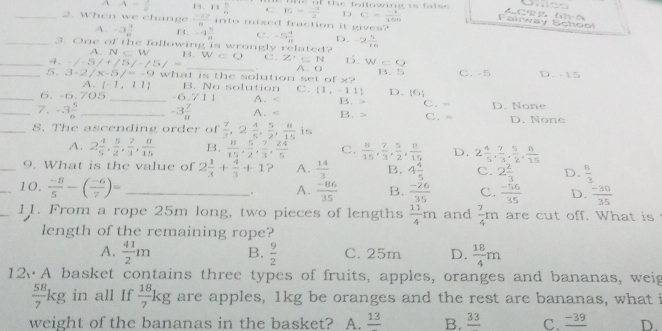 A A= 1/2  B. 13 n/n  C . E= (-1)/2  ie of the following is faise .
D C= (-1)/100  Fairway Bchool
_2. When we change  (-27)/8  into mixed fraction it gives?
A. -3 3/4  B. -4 5/8  C. -5 4/8  D.
_3. One of the following is wrongly related? -2 4/16 
A. N∈ W B.W=Q C. Z'⊂ N⊂ N 1. W=O
_-7 .  (-)/- 5/+/5/-/5/=.
_5. 3-2/x-5/=-9 what is the solution set  o A. ( B.5 C. -5 D. -15
x?
A. (-1,11) B. No solution C.
_6. -6.705 _-6. t A. < <tex>(1,-11) D.  6 C. -
B.
_7. -3 5/6  _ -3 7/8  A. B. > C. = D. None
_S. The ascending order of  7/3 ,2 4/5 , 5/2 , 8/15 is D. None
A. 2 4/5 , 5/2 , 7/3 , 8/15  B.  8/15 , 5/2 , 7/3 , 24/5  C.  8/15 , 7/3 , 5/2 , 8/15  D. 2 4/5 , 7/3 , 5/2 , 8/15 
_9. What is the value of 2 1/3 + 4/3 +1 ? A.  14/3  B. 4 4/5  C. 2 2/3  D.  8/3 
_10.  (-8)/5 -( (-6)/7 )= _. A.  (-86)/35  B.  (-26)/35  C.  (-56)/35  D.  (-30)/35 
11. From a rope 25m long, two pieces of lengths  11/4 m and  7/4 m are cut off. What is
length of the remaining rope?
A.  41/2 m B.  9/2  C. 25m D.  18/4 m
12、A basket contains three types of fruits, apples, oranges and bananas, weig
 58/7 kg in all If  18/7 kg are apples, 1kg be oranges and the rest are bananas, what i
weight of the bananas in the basket? A. frac 13 B. _ 33 C. _ -39 D.