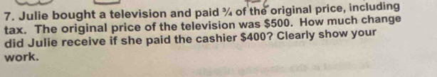 Julie bought a television and paid ¾ of the original price, including 
tax. The original price of the television was $500. How much change 
did Julie receive if she paid the cashier $400? Clearly show your 
work.