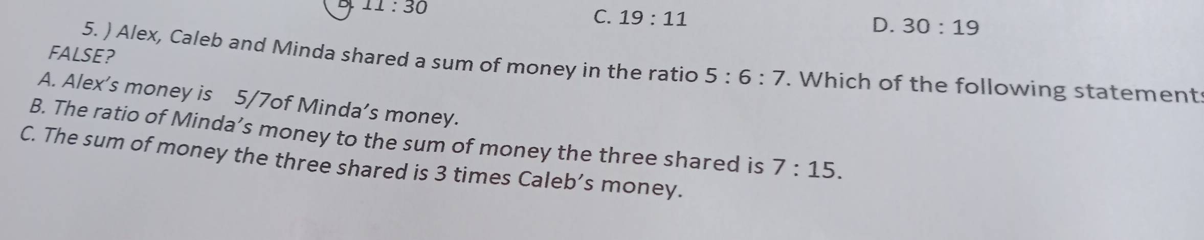 11:30
C. 19:11 D. 30:19
FALSE?
5. ) Alex, Caleb and Minda shared a sum of money in the ratio 5:6:7. Which of the following statement
A. Alex’s money is 5/7of Minda’s money.
B. The ratio of Minda’s money to the sum of money the three shared is 7:15.
C. The sum of money the three shared is 3 times Caleb’s money.