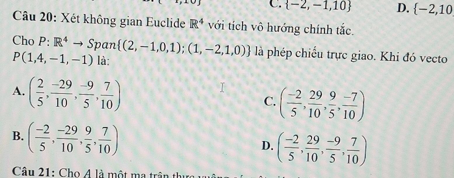 C.  -2,-1,10 D.  -2,10
Câu 20: Xét không gian Euclide R^4 với tích vô hướng chính tắc.
Cho P:R^4- Span  (2,-1,0,1);(1,-2,1,0) là phép chiếu trực giao. Khi đó vecto
P(1,4,-1,-1) là:
A. ( 2/5 , (-29)/10 , (-9)/5 , 7/10 )
C. ( (-2)/5 , 29/10 , 9/5 , (-7)/10 )
B. ( (-2)/5 , (-29)/10 , 9/5 , 7/10 )
D. ( (-2)/5 , 29/10 , (-9)/5 , 7/10 )
Câu 21: Cho A là một ma trận thu