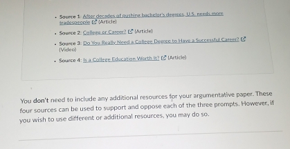 Source 1: After decades of pushing bachelor's degres. U.S. needs more 
tradesoecole ( (Article) 
* Source 2: College or Caree? ( (Article) 
* Source 3: Do You Really Need a College Degree to Have a Successful Career? B 
Video) 
Source 4: Is a College Education Worth It? 2 (Article) 
You don't need to include any additional resources for your argumentative paper. These 
four sources can be used to support and oppose each of the three prompts. However, if 
you wish to use different or additional resources, you may do so.