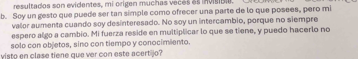 resultados son evidentes, mi origen muchas veces es invisible. 
b. Soy un gesto que puede ser tan simple como ofrecer una parte de lo que posees, pero mi 
valor aumenta cuando soy desinteresado. No soy un intercambio, porque no siempre 
espero algo a cambio. Mi fuerza reside en multiplicar lo que se tiene, y puedo hacerlo no 
solo con objetos, sino con tiempo y conocimiento. 
visto en clase tiene que ver con este acertijo?