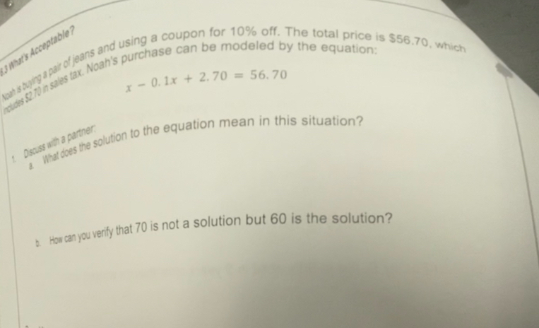 What's Acceptable? 
Noah is buying a pair of jeans and using a coupon for 10% off. The total price is $56.70, which y the equation:
x-0.1x+2.70=56.70
cludes $2.70 in sales tax. Noah's 
a What does the solution to the equation mean in this situation? 
Discuss with a partner: 
b. How can you verify that 70 is not a solution but 60 is the solution?