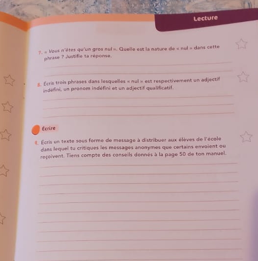 Lecture 
7. « Vous n'êtes qu'un gros nui ». Quelle est la nature de « nul » dans cette 
_ 
phrase ? Justifie ta réponse. 
_ 
8. Ecris trois phrases dans lesquelles « nul » est respectivement un adjectif 
_ 
indéfini, un pronom indéfini et un adjectif qualificatif. 
_ 
_ 
Écrire 
@. Écris un texte sous forme de message à distribuer aux élèves de l'école 
dans lequel tu critiques les messages anonymes que certains envoient ou 
reçoivent. Tiens compte des conseils donnés à la page 50 de ton manuel. 
_ 
_ 
_ 
_ 
_ 
_ 
_ 
_ 
_ 
_ 
_