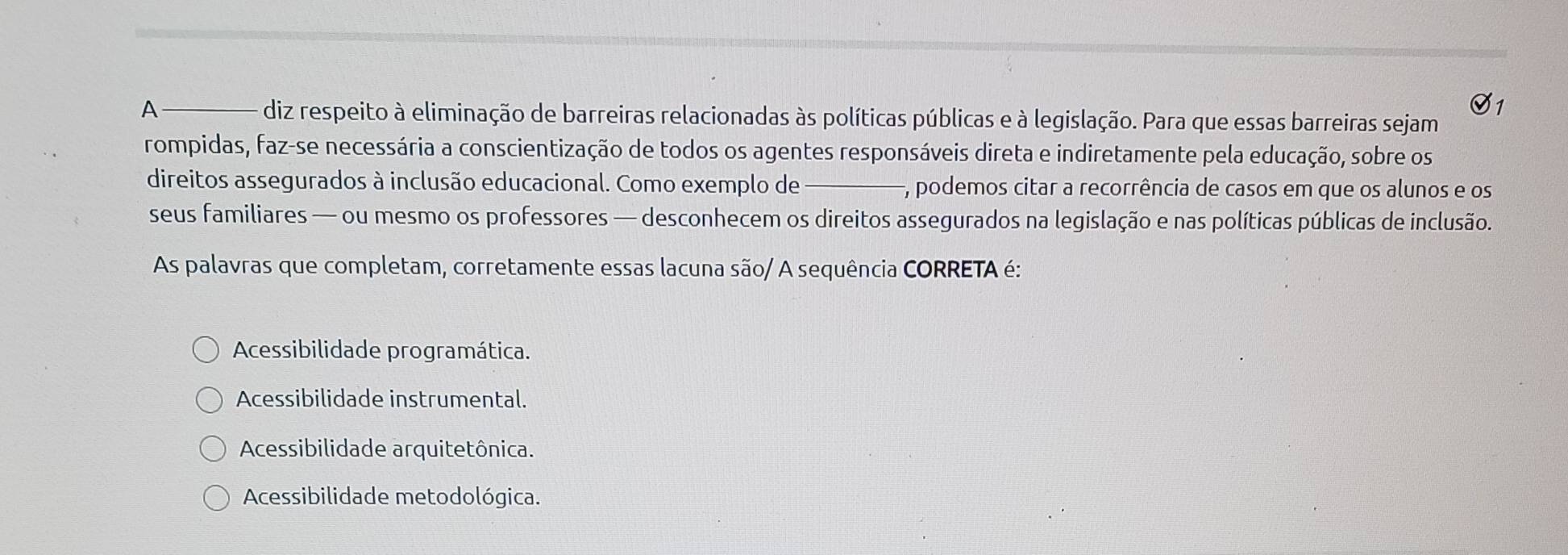 A diz respeito à eliminação de barreiras relacionadas às políticas públicas e à legislação. Para que essas barreiras sejam
rompidas, faz-se necessária a conscientização de todos os agentes responsáveis direta e indiretamente pela educação, sobre os
direitos assegurados à inclusão educacional. Como exemplo de F, podemos citar a recorrência de casos em que os alunos e os
seus familiares — ou mesmo os professores — desconhecem os direitos assegurados na legislação e nas políticas públicas de inclusão.
As palavras que completam, corretamente essas lacuna são/ A sequência CORRETA é:
Acessibilidade programática.
Acessibilidade instrumental.
Acessibilidade arquitetônica.
Acessibilidade metodológica.