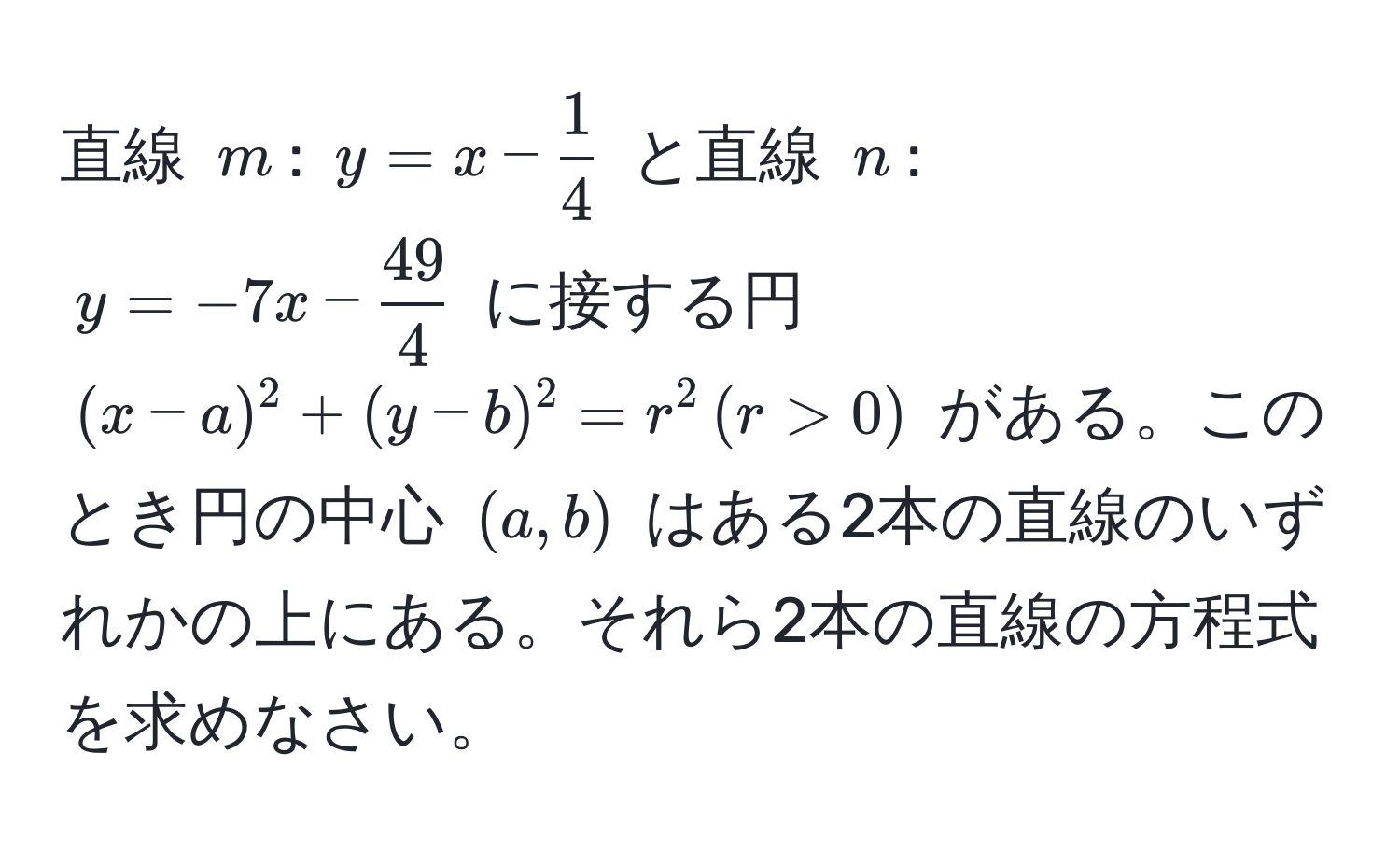 直線 $m$: $y = x -  1/4 $ と直線 $n$: $y = -7x -  49/4 $ に接する円 $(x - a)^2 + (y - b)^2 = r^2 , (r > 0)$ がある。このとき円の中心 $(a, b)$ はある2本の直線のいずれかの上にある。それら2本の直線の方程式を求めなさい。