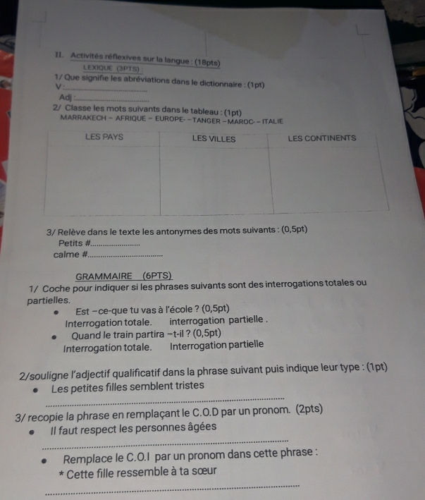 Activités réflexives sur la langue : (18pts) 
LEXIQUE (3PTS) : 
1/ Que signifie les abréviations dans le dictionnaire : (1pt) 
V:_ 
Adj :_ 
2/ Classe les mots suivants dans le tableau : (1pt) 
MARRAKECH — AFRIQUE — EUROPE- —TANGER — MAROC- — ITALIE 
3/ Relève dans le texte les antonymes des mots suivants : (0,5pt) 
Petits #_ 
calme #_ 
GRAMMAIRE (6PTS) 
1/ Coche pour indiquer si les phrases suivants sont des interrogations totales ou 
partielles. 
Est −ce-que tu vas à l'école ? (0,5pt) 
Interrogation totale. interrogation partielle . 
Quand le train partira −t-il ? (0,5 5pt) 
Interrogation totale. Interrogation partielle 
2/souligne l’adjectif qualificatif dans la phrase suivant puis indique leur type : (1pt) 
_ 
Les petites filles semblent tristes 
3/ recopie la phrase en remplaçant le C.O.D par un pronom. (2pts) 
_ 
Il faut respect les personnes âgées 
Remplace le C.O.I par un pronom dans cette phrase : 
* Cette fille ressemble à ta sœur 
_