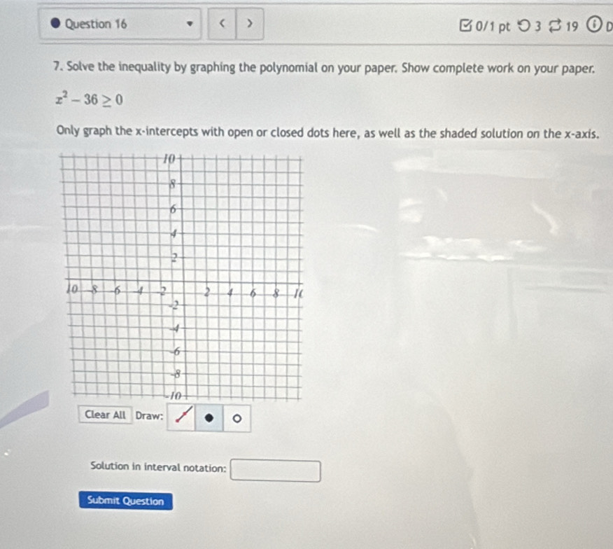 ) B 0/1 pt つ 3 19 O 
7. Solve the inequality by graphing the polynomial on your paper. Show complete work on your paper.
x^2-36≥ 0
Only graph the x-intercepts with open or closed dots here, as well as the shaded solution on the x-axis. 
Clear All Draw: 
Solution in interval notation: □ 
Submit Question