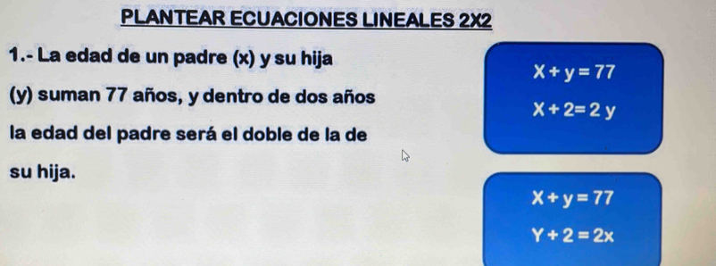 PLANTEAR ECUACIONES LINEALES 2X2 
1.- La edad de un padre (x) y su hija
x+y=77
(y) suman 77 años, y dentro de dos años
X+2=2y
la edad del padre será el doble de la de 
su hija.
x+y=77
Y+2=2x