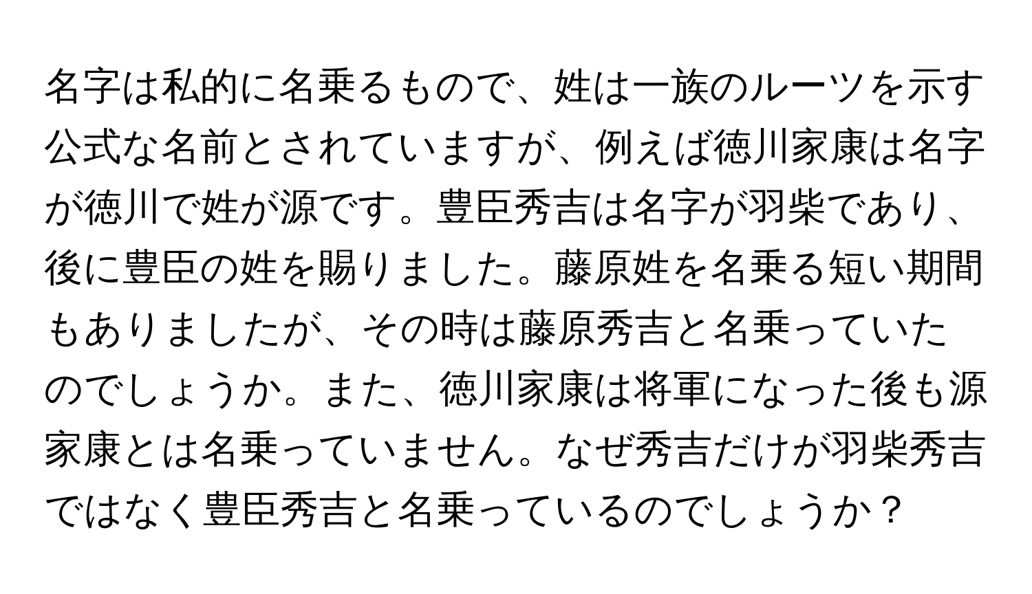 名字は私的に名乗るもので、姓は一族のルーツを示す公式な名前とされていますが、例えば徳川家康は名字が徳川で姓が源です。豊臣秀吉は名字が羽柴であり、後に豊臣の姓を賜りました。藤原姓を名乗る短い期間もありましたが、その時は藤原秀吉と名乗っていたのでしょうか。また、徳川家康は将軍になった後も源家康とは名乗っていません。なぜ秀吉だけが羽柴秀吉ではなく豊臣秀吉と名乗っているのでしょうか？