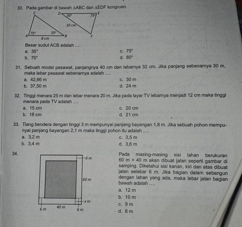 Pada gambar di bawah △ ABC dan △ EDF kongruen.
Besar sudut ACB adalah ..
a. 35° C. 75°
b. 70° d. 80°
31. Sebuah model pesawat, panjangnya 40 cm dan lebarnya 32 cm. Jika panjang sebenarnya 30 m,
maka lebar pesawat sebenarnya adalah ....
a. 42,66 m c. 30 m
b. 37,50 m d. 24 m
32. Tinggi menara 25 m dan lebar menara 20 m. Jika pada layar TV lebarnya menjadi 12 cm maka tinggi
menara pada TV adalah ....
a. 15 cm c. 20 cm
b. 18 cm d. 21 cm
33. Tiang bendera dengan tinggi 3 m mempunyai panjang bayangan 1,8 m. Jika sebuah pohon mempu-
nyai panjang bayangan 2,1 m maka tinggi pohon itu adalah ....
a. 3,2 m c. 3,5 m
b. 3,4 m d. 3,6 m
34.Pada masing-masing sisi lahan berukuran
60m* 40m akan dibuat jalan seperti gambar di
samping. Diketahui sisi kanan, kiri dan atas dibuat
jalan selebar 6 m. Jika bagian dalam sebangun
dengan lahan yang ada, maka lebar jalan bagian
bawah adalah ....
a. 12 m
b. 10 m
c. 9 m
d. 8 m