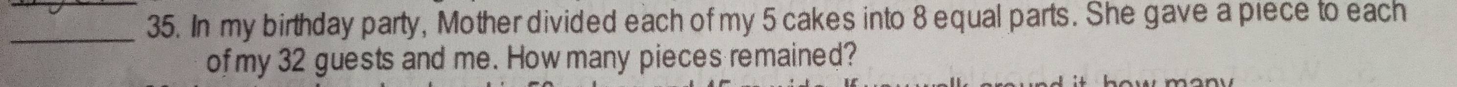 In my birthday party, Mother divided each of my 5 cakes into 8 equal parts. She gave a piece to each 
of my 32 guests and me. How many pieces remained?