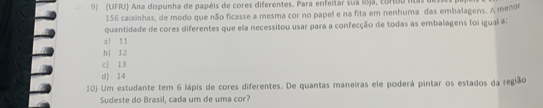 (UFRJ) Ana dispunha de papéis de cores diferentes. Para enfeitar sua loja, cortou litas des
156 caixinhas, de modo que não ficasse a mesma cor no papel e na fita em nenhuma das embalagens. A menor
quantidade de cores diferentes que ela necessitou usar para a confecção de todas as embalagens foi igual a:
a) 11
b) 12
c) 13
d) 14
10) Um estudante tem 6 lápis de cores diferentes. De quantas maneiras ele poderá pintar os estados da região
Sudeste do Brasil, cada um de uma cor?