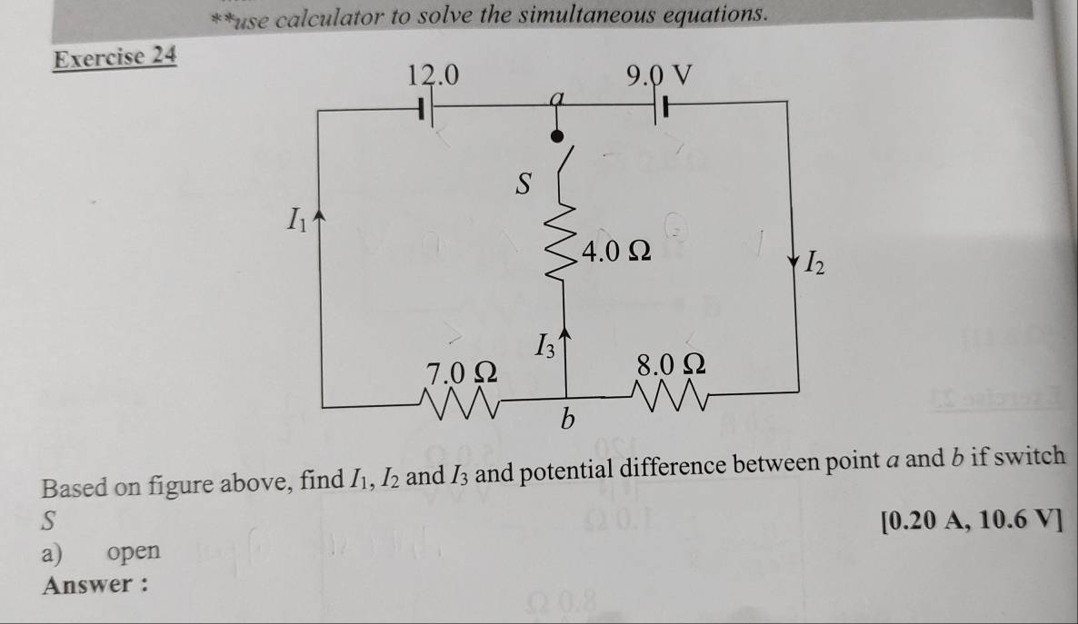 use calculator to solve the simultaneous equations.
Exercise 24
Based on figure above, find I_1,I_2 and I_3 and potential difference between point a and b if switch
S [0.20 A, 10.6 V]
a) open
Answer :