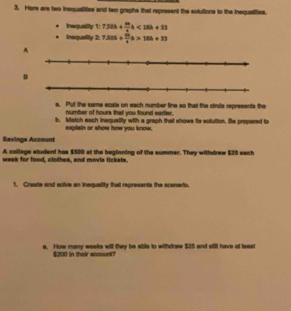 Here are two inequalities and two graphs that represent the solutions to the inequalities. 
Inequality 1° 7.50h+ 50/4 h<18h+33
Inaquality 2. 7.50h+ 50/4 h>18h+33
A 
B 
a. Put the same scale on each number line so that the circle represents the 
number of hours that you found earlier. 
b. Match each inequality with a graph that shows its solution. Be prepared to 
explain or show how you know. 
Savings Account 
A college student has $500 at the beginning of the summar. They withdraw $25 each
week for food, clothes, and movie tickets. 
1. Create and solve an inequality that represents the scenario. 
a. How many weeks will they be able to withdraw $25 and still have at least
$200 in their account?