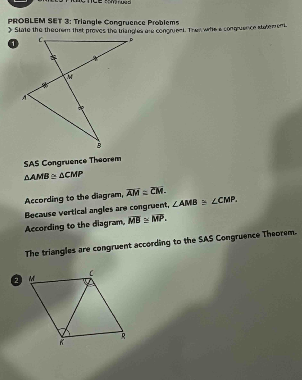 onCE continued 
PROBLEM SET 3: Triangle Congruence Problems 
》 State the theorem that proves the triangles are congruent. Then write a congruence statement. 
SAS Congruence Theorem
△ AMB≌ △ CMP
According to the diagram, overline AM≌ overline CM. 
Because vertical angles are congruent, ∠ AMB≌ ∠ CMP. 
According to the diagram, overline MB≌ overline MP. 
The triangles are congruent according to the SAS Congruence Theorem.