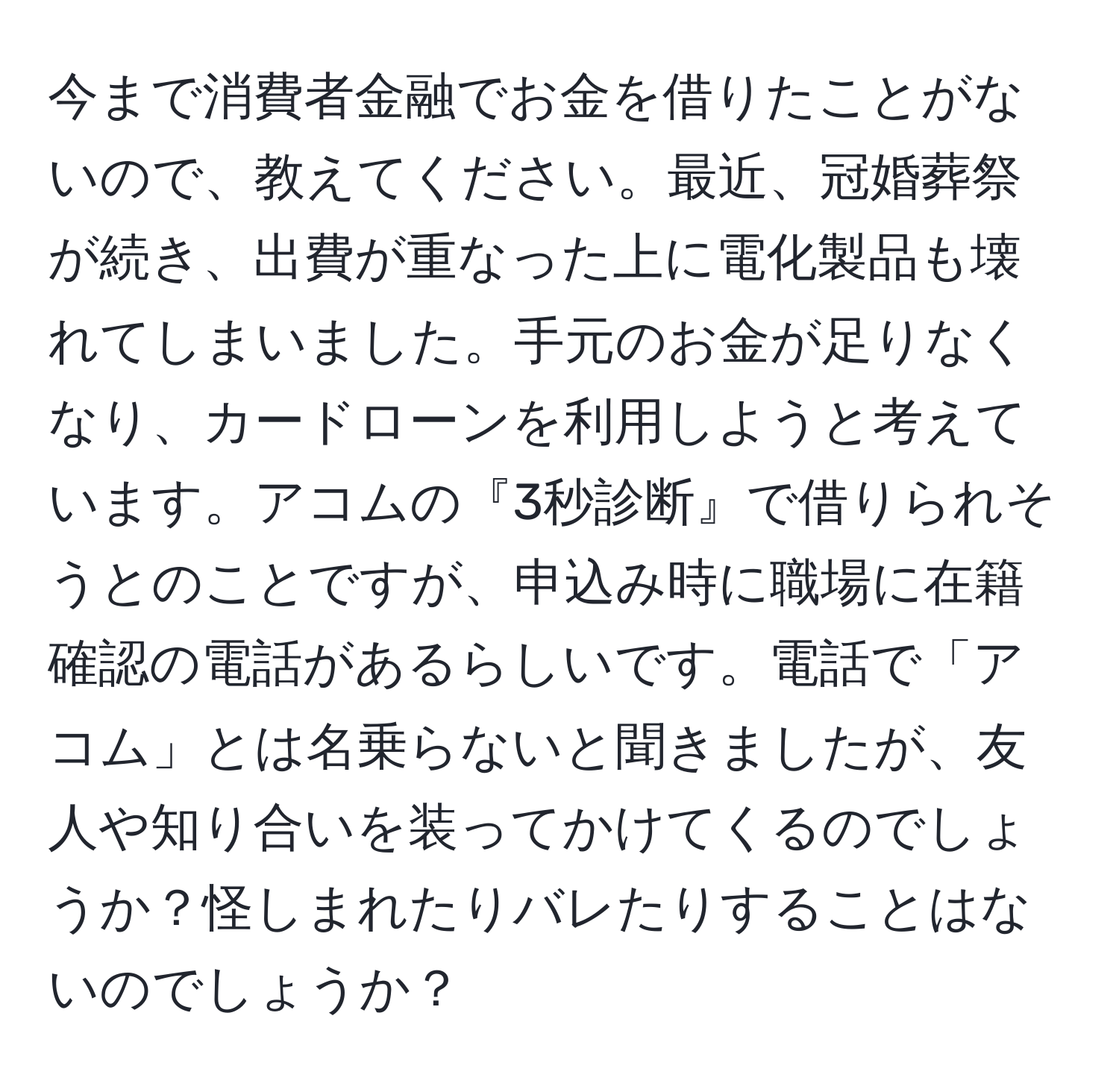 今まで消費者金融でお金を借りたことがないので、教えてください。最近、冠婚葬祭が続き、出費が重なった上に電化製品も壊れてしまいました。手元のお金が足りなくなり、カードローンを利用しようと考えています。アコムの『3秒診断』で借りられそうとのことですが、申込み時に職場に在籍確認の電話があるらしいです。電話で「アコム」とは名乗らないと聞きましたが、友人や知り合いを装ってかけてくるのでしょうか？怪しまれたりバレたりすることはないのでしょうか？