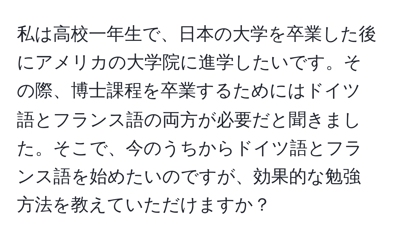 私は高校一年生で、日本の大学を卒業した後にアメリカの大学院に進学したいです。その際、博士課程を卒業するためにはドイツ語とフランス語の両方が必要だと聞きました。そこで、今のうちからドイツ語とフランス語を始めたいのですが、効果的な勉強方法を教えていただけますか？