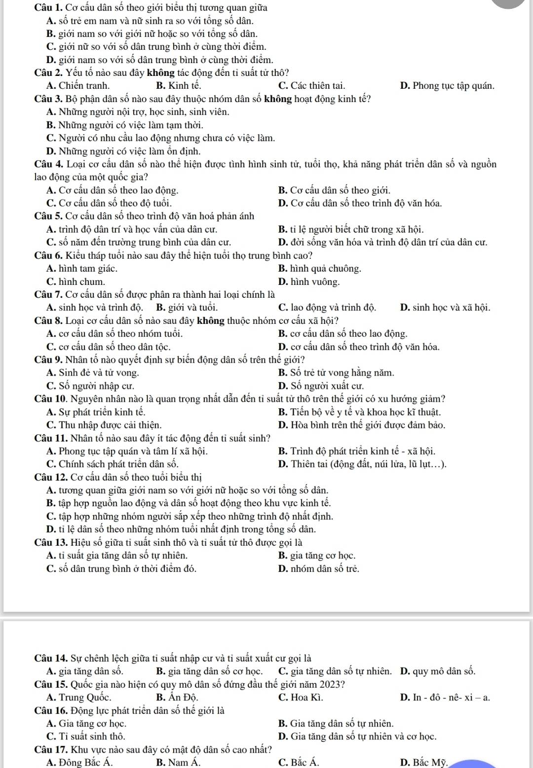Cơ cấu dân số theo giới biểu thị tương quan giữa
A. số trẻ em nam và nữ sinh ra so với tổng số dân.
B. giới nam so với giới nữ hoặc so với tổng số dân.
C. giới nữ so với số dân trung bình ở cùng thời điểm.
D. giới nam so với số dân trung bình ở cùng thời điểm.
Câu 2. Yếu tố nào sau đây không tác động đến ti suất tử thô?
A. Chiến tranh. B. Kinh tế. C. Các thiên tai. D. Phong tục tập quán.
Câu 3. Bộ phận dân số nào sau đây thuộc nhóm dân số không hoạt động kinh tế?
A. Những người nội trợ, học sinh, sinh viên.
B. Những người có việc làm tạm thời.
C. Người có nhu cầu lao động nhưng chưa có việc làm.
D. Những người có việc làm ổn định.
Câu 4. Loại cơ cấu dân số nào thể hiện được tình hình sinh tử, tuổi thọ, khả năng phát triển dân số và nguồn
lao động của một quốc gia?
A. Cơ cầu dân số theo lao động. B. Cơ cấu dân số theo giới.
C. Cơ cấu dân số theo độ tuổi. D. Cơ cấu dân số theo trình độ văn hóa.
Câu 5. Cơ cấu dân số theo trình độ văn hoá phản ánh
A. trình độ dân trí và học vấn của dân cư. B. tỉ lệ người biết chữ trong xã hội.
C. số năm đến trường trung bình của dân cư. D. đời sống văn hóa và trình độ dân trí của dân cư.
Câu 6. Kiểu tháp tuổi nào sau đây thể hiện tuổi thọ trung bình cao?
A. hình tam giác. B. hình quả chuông.
C. hình chum. D. hình vuông.
Câu 7. Cơ cầu dân số được phân ra thành hai loại chính là
A. sinh học và trình độ. B. giới và tuổi. C. lao động và trình độ. D. sinh học và xã hội.
Câu 8. Loại cơ cấu dân số nào sau đây không thuộc nhóm cơ cấu xã hội?
A. cơ cầu dân số theo nhóm tuổi. B. cơ cấu dân số theo lao động.
C. cơ cấu dân số theo dân tộc. D. cơ cấu dân số theo trình độ văn hóa.
Câu 9. Nhân tố nào quyết định sự biến động dân số trên thế giới?
A. Sinh đẻ và tử vong. B. Số trẻ tử vong hằng năm.
C. Số người nhập cư. D. Số người xuất cư.
Câu 10. Nguyên nhân nào là quan trọng nhất dẫn đến tỉ suất từ thô trên thế giới có xu hướng giảm?
A. Sự phát triển kinh tế. B. Tiến bộ về y tế và khoa học kĩ thuật.
C. Thu nhập được cải thiện. D. Hòa bình trên thế giới được đảm bảo.
Câu 11. Nhân tố nào sau đây ít tác động đến tỉ suất sinh?
A. Phong tục tập quán và tâm lí xã hội. B. Trình độ phát triển kinh tế - xã hội.
C. Chính sách phát triển dân số.  D. Thiên tai (động đất, núi lửa, lũ lụt.).
Câu 12. Cơ cấu dân số theo tuổi biểu thị
A. tương quan giữa giới nam so với giới nữ hoặc so với tổng số dân.
B. tập hợp nguồn lao động và dân số hoạt động theo khu vực kinh tế.
C. tập hợp những nhóm người sắp xếp theo những trình độ nhất định.
D. tỉ lệ dân số theo những nhóm tuổi nhất định trong tổng số dân.
Câu 13. Hiệu số giữa tỉ suất sinh thô và tỉ suất tử thô được gọi là
A. tỉ suất gia tăng dân số tự nhiên. B. gia tăng cơ học.
C. số dân trung bình ở thời điểm đó. D. nhóm dân số trẻ.
Câu 14. Sự chênh lệch giữa tỉ suất nhập cư và tỉ suất xuất cư gọi là
A. gia tăng dân số. B. gia tăng dân số cơ học. C. gia tăng dân số tự nhiên. D. quy mô dân số.
Câu 15. Quốc gia nào hiện có quy mô dân số đứng đầu thế giới năm 2023?
A. Trung Quốc. B. Ấn Độ. C. Hoa Kì. D. In-dhat o-nhat e-xi-a.
Câu 16. Động lực phát triển dân số thế giới là
A. Gia tăng cơ học. B. Gia tăng dân số tự nhiên.
C. Tỉ suất sinh thô. D. Gia tăng dân số tự nhiên và cơ học.
Câu 17. Khu vực nào sau đây có mật độ dân số cao nhất?
A. Đông Bắc Á. B. Nam Á. C. Bắc Á. D. Bắc Mỹ.