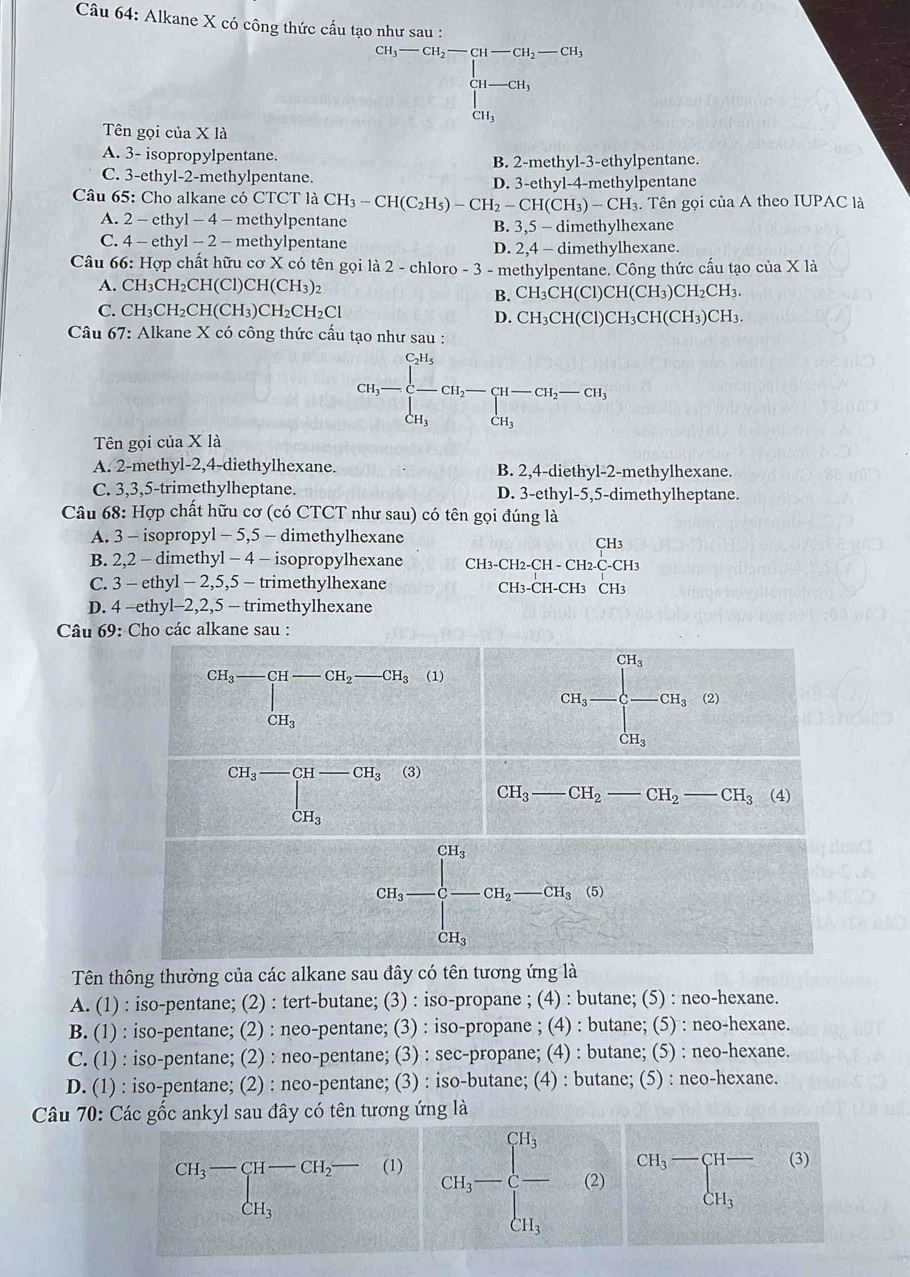 Alkane X có công thức cấu tạo như sau :
cu,-cu,-cu,C=beginbmatrix 11-CH_2CH_1 u_1-cu-CH_3 CH_3endarray. 
Tên gọi của X là
A. 3- isopropylpentane.
B. 2-methyl-3-ethylpentane.
C. 3-ethyl-2-methylpentane. D. 3-ethyl-4-methylpentane
Câu 65: Cho alkane có CTCT là CH_3-CH(C_2H_5)-CH_2-CH(CH_3)-CH_3 Tên gọi của A theo IUPAC là
A. 2 - ethyl - 4 - methylpentane B. 3,5 - dimethylhexane
C. 4 - ethyl - 2 - methylpentane D. 2,4 - dimethylhexane.
Câu 66: Hợp chất hữu cơ X có tên gọi là 2 - chloro -3 - methylpentane. Công thức cấu tạo của X là
A. CH_3CH_2CH(C) l)C HC CH₃)2
B. CH_3CH(Cl)CH(CH_3)CH_2CH_3.
C. CH_3CH_2CH(CH_3)CH_2CH_2Cl CH3
D. CH_3CH(Cl)CH_3CH(CH_3)
Câu 67: Alkane X có công thức cấu tạo như sau :
CH_3-beginarrayl CH_5 - H_3endarray. CH_2-beginarrayl H-CH_2-CH, CH_3endarray.
Tên gọi của X là
A. 2-methyl-2,4-diethylhexane. B. 2,4-diethyl-2-methylhexane.
C. 3,3,5-trimethylheptane. D. 3-eth yl-5,5-dimethylheptane.
Câu 68: Hợp chất hữu cơ (có CTCT như sau) có tên gọi đúng là
A. 3 - isopropyl - 5,5 - dimethylhexane
B. 2,2 - dimethyl - 4 - isopropylhexane CH3-0 CH_2-CH-CH_2-CH_3
C. 3 - ethyl - 2,5,5 - trimethylhexane CH3-CH-CH3 CH3
D. 4 -ethyl-2,2,5 - trimethylhexane
Câu 69: Cho các alkane sau :
Tên thông thường của các alkane sau đây có tên tương ứng là
A. (1) : iso-pentane; (2) : tert-butane; (3) : iso-propane ; (4) : butane; (5) : neo-hexane.
B. (1) : iso-pentane; (2) : neo-pentane; (3) : iso-propane ; (4) : butane; (5) : neo-hexane.
C. (1) : iso-pentane; (2) : neo-pentane; (3) : sec-propane; (4) : butane; (5) : neo-hexane.
D. (1) : iso-pentane; (2) : neo-pentane; (3) : iso-butane; (4) : butane; (5) : neo-hexane.
Câu 70: Các gốc ankyl sau đây có tên tương ứng là
beginarrayr CH_3-CH-CH_2-(1) CH_3endarray G_1=beginbmatrix d_1 -&c) d_1endbmatrix beginarrayr c)