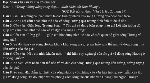 Đọc đoạn văn sau và trả lời câu hỏi: 
Đoạn 1- “Trong những dòng sông đẹp.... dưới chân núi Kim Phụng”. 
SGK Kết nổi tri thức, Văn 11, tập 2, trang 35) 
Câu 1. Ghi lại những câu văn miêu tả đặc tính tự nhiên của sông Hương qua đoạn văn trên? 
Câu 2. Anh / chị cảm nhận như thể nào về sông Hương qua những hình ảnh miêu tả đó? 
Câu 3. Câu văn “Giữa lòng Trường Sơn.” Tác giả sử dụng biện pháp tu từ gì? Lối liên tưởng đó 
giúp em cảm nhận như thế nào về vẻ đẹp của sông Hương? 
Câu 4. Câu văn “Rừng giả …” giúp em hìnhdung như thể nào về mồi quan hệ giữa sông Hương và 
rừng giả? 
Câu 5. Sự đổi thay của sông Hương khi ra khỏi rừng già giúp em hiểu như thế nào về dòng sông qua 
liên tưởng của tác giả? 
Câu 6. Câu văn “Nều chỉ nhìn khuôn mặt…” thể hiện suy ngẫm gì của tác giả về dòng sông Hương ở 
thượng nguồn? 
Câu 7. Anh/chị cảm nhận như thế nào về vẻ đẹp của sông Hương qua những liên tưởng, tưởng tượng 
của tác giả? 
Câu 8. So sánh đặc điểm tự nhiên của sông Hương với những câu văn liên tưởng, suy ngẫm của tác 
giả về dòng sông. Từ đó, nhận xét về phong cách sáng tác của nhà văn Hoàng Phủ Ngọc Tường?