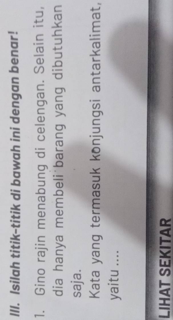 Isilah titik-titik di bawah ini dengan benar! 
1. Gino rajin menabung di celengan. Selain itu, 
dia hanya membeli barang yang dibutuhkan 
saja. 
Kata yang termasuk konjungsi antarkalimat, 
yaitu .... 
LIHAT SEKITAR